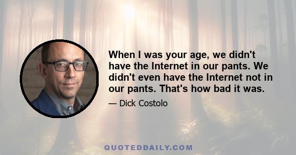 When I was your age, we didn't have the Internet in our pants. We didn't even have the Internet not in our pants. That's how bad it was. I know I sound like my grandfather right now. We didn't have teeth! There were no