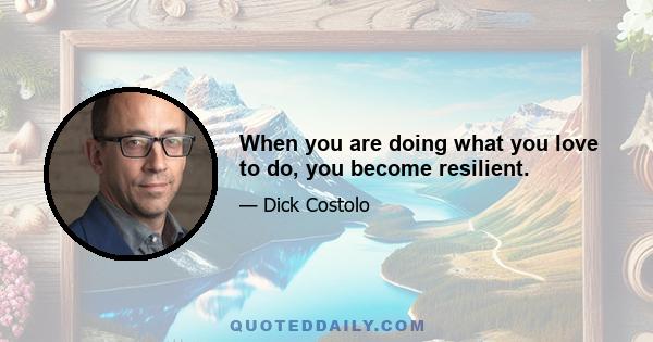 When you are doing what you love to do, you become resilient.