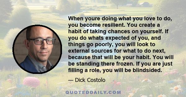 When youre doing what you love to do, you become resilient. You create a habit of taking chances on yourself. If you do whats expected of you, and things go poorly, you will look to external sources for what to do next, 