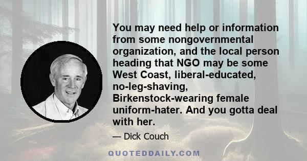 You may need help or information from some nongovernmental organization, and the local person heading that NGO may be some West Coast, liberal-educated, no-leg-shaving, Birkenstock-wearing female uniform-hater. And you