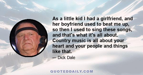 As a little kid I had a girlfriend, and her boyfriend used to beat me up, so then I used to sing these songs, and that's what it's all about. Country music is all about your heart and your people and things like that.