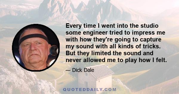 Every time I went into the studio some engineer tried to impress me with how they're going to capture my sound with all kinds of tricks. But they limited the sound and never allowed me to play how I felt.