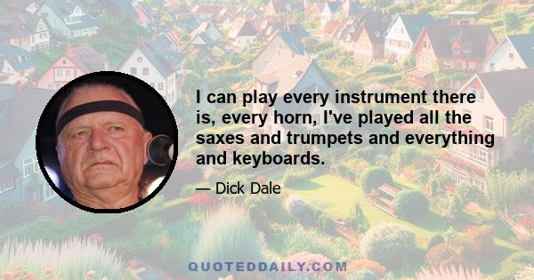 I can play every instrument there is, every horn, I've played all the saxes and trumpets and everything and keyboards.