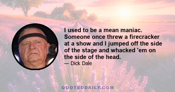 I used to be a mean maniac. Someone once threw a firecracker at a show and I jumped off the side of the stage and whacked 'em on the side of the head.