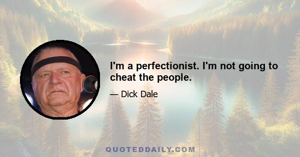 I'm a perfectionist. I'm not going to cheat the people.