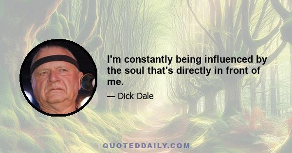 I'm constantly being influenced by the soul that's directly in front of me.