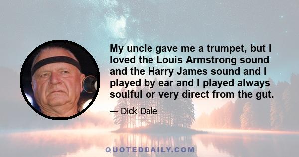 My uncle gave me a trumpet, but I loved the Louis Armstrong sound and the Harry James sound and I played by ear and I played always soulful or very direct from the gut.