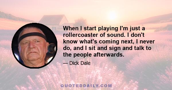 When I start playing I'm just a rollercoaster of sound. I don't know what's coming next, I never do, and I sit and sign and talk to the people afterwards.