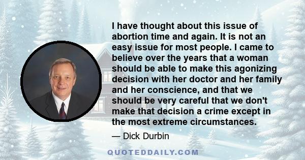 I have thought about this issue of abortion time and again. It is not an easy issue for most people. I came to believe over the years that a woman should be able to make this agonizing decision with her doctor and her