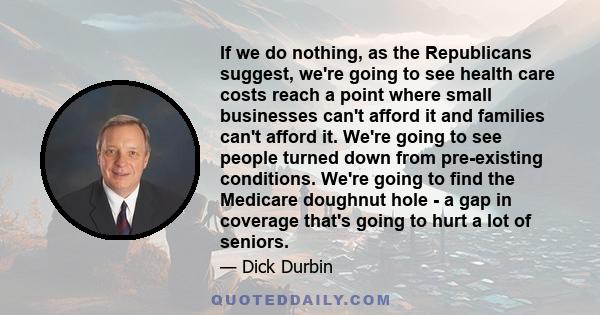 If we do nothing, as the Republicans suggest, we're going to see health care costs reach a point where small businesses can't afford it and families can't afford it. We're going to see people turned down from