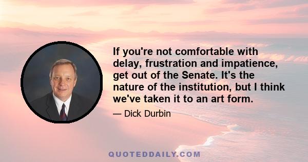 If you're not comfortable with delay, frustration and impatience, get out of the Senate. It's the nature of the institution, but I think we've taken it to an art form.