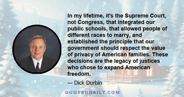 In my lifetime, it's the Supreme Court, not Congress, that integrated our public schools, that allowed people of different races to marry, and established the principle that our government should respect the value of