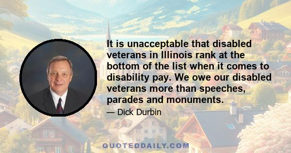 It is unacceptable that disabled veterans in Illinois rank at the bottom of the list when it comes to disability pay. We owe our disabled veterans more than speeches, parades and monuments.