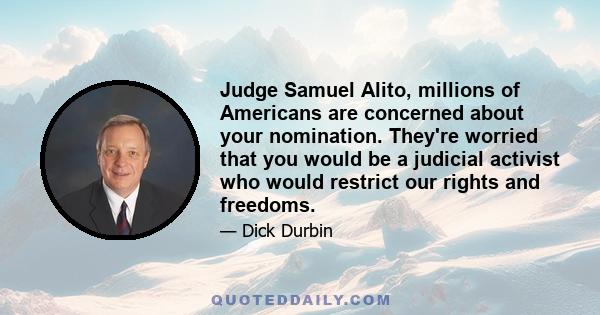 Judge Samuel Alito, millions of Americans are concerned about your nomination. They're worried that you would be a judicial activist who would restrict our rights and freedoms.