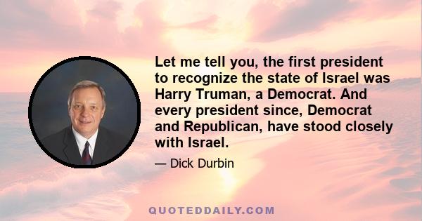 Let me tell you, the first president to recognize the state of Israel was Harry Truman, a Democrat. And every president since, Democrat and Republican, have stood closely with Israel.