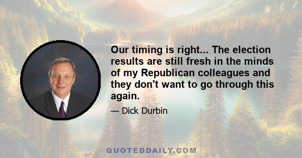 Our timing is right... The election results are still fresh in the minds of my Republican colleagues and they don't want to go through this again.