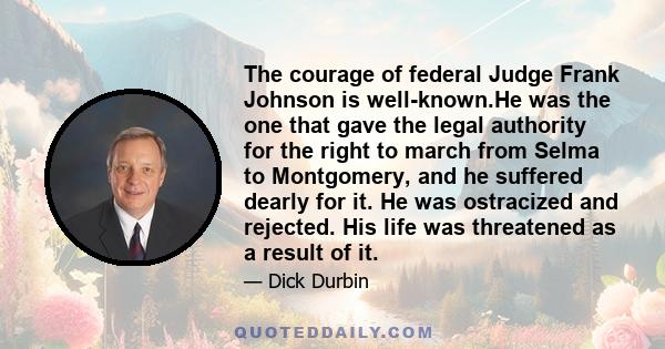 The courage of federal Judge Frank Johnson is well-known.He was the one that gave the legal authority for the right to march from Selma to Montgomery, and he suffered dearly for it. He was ostracized and rejected. His