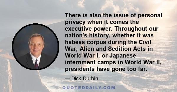 There is also the issue of personal privacy when it comes the executive power. Throughout our nation's history, whether it was habeas corpus during the Civil War, Alien and Sedition Acts in World War I, or Japanese