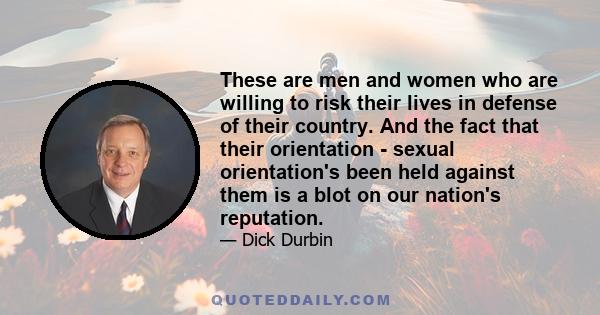 These are men and women who are willing to risk their lives in defense of their country. And the fact that their orientation - sexual orientation's been held against them is a blot on our nation's reputation.