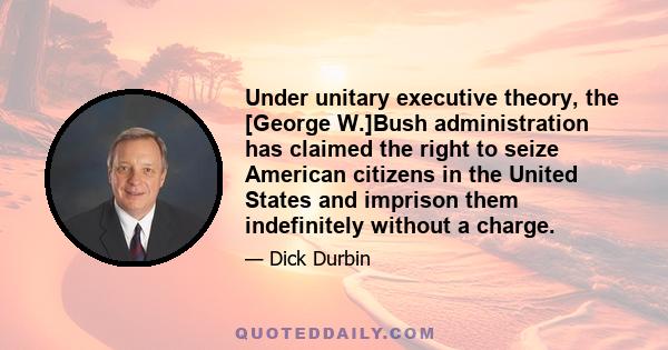 Under unitary executive theory, the [George W.]Bush administration has claimed the right to seize American citizens in the United States and imprison them indefinitely without a charge.