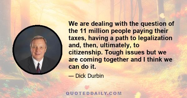 We are dealing with the question of the 11 million people paying their taxes, having a path to legalization and, then, ultimately, to citizenship. Tough issues but we are coming together and I think we can do it.