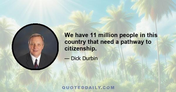 We have 11 million people in this country that need a pathway to citizenship.