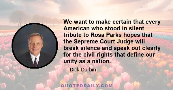 We want to make certain that every American who stood in silent tribute to Rosa Parks hopes that the Sepreme Court Judge will break silence and speak out clearly for the civil rights that define our unity as a nation.