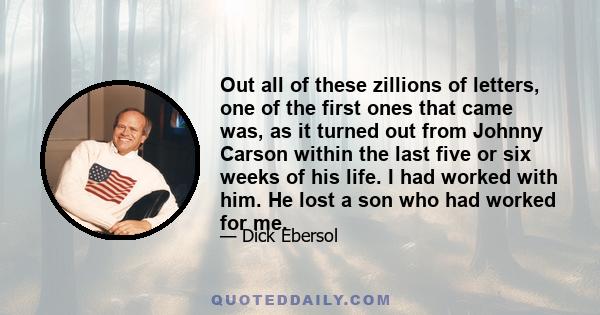 Out all of these zillions of letters, one of the first ones that came was, as it turned out from Johnny Carson within the last five or six weeks of his life. I had worked with him. He lost a son who had worked for me.