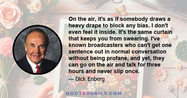 On the air, it's as if somebody draws a heavy drape to block any bias. I don't even feel it inside. It's the same curtain that keeps you from swearing. I've known broadcasters who can't get one sentence out in normal