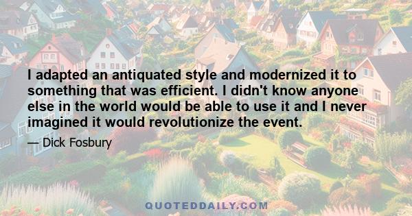 I adapted an antiquated style and modernized it to something that was efficient. I didn't know anyone else in the world would be able to use it and I never imagined it would revolutionize the event.