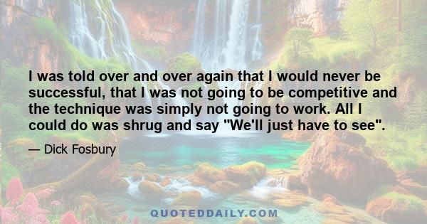 I was told over and over again that I would never be successful, that I was not going to be competitive and the technique was simply not going to work. All I could do was shrug and say We'll just have to see.