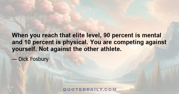 When you reach that elite level, 90 percent is mental and 10 percent is physical. You are competing against yourself. Not against the other athlete.