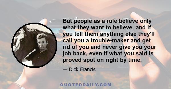 But people as a rule believe only what they want to believe, and if you tell them anything else they'll call you a trouble-maker and get rid of you and never give you your job back, even if what you said is proved spot