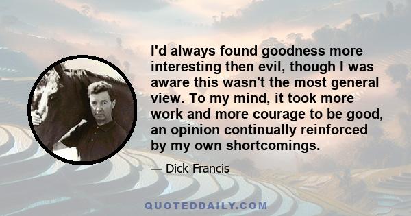 I'd always found goodness more interesting then evil, though I was aware this wasn't the most general view. To my mind, it took more work and more courage to be good, an opinion continually reinforced by my own