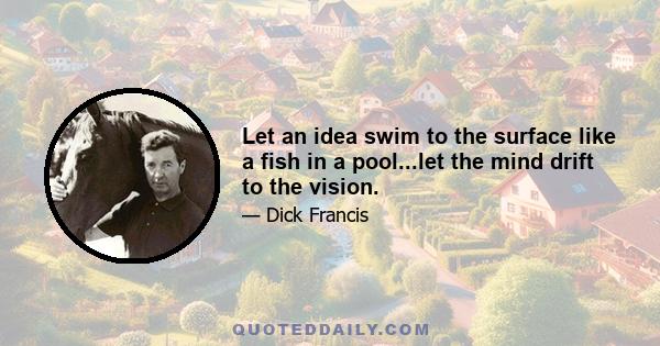 Let an idea swim to the surface like a fish in a pool...let the mind drift to the vision.