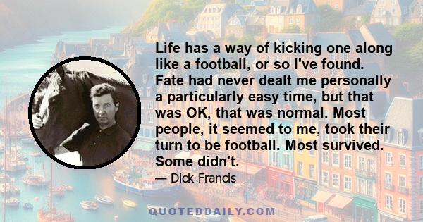 Life has a way of kicking one along like a football, or so I've found. Fate had never dealt me personally a particularly easy time, but that was OK, that was normal. Most people, it seemed to me, took their turn to be