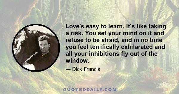 Love's easy to learn. It's like taking a risk. You set your mind on it and refuse to be afraid, and in no time you feel terrifically exhilarated and all your inhibitions fly out of the window.