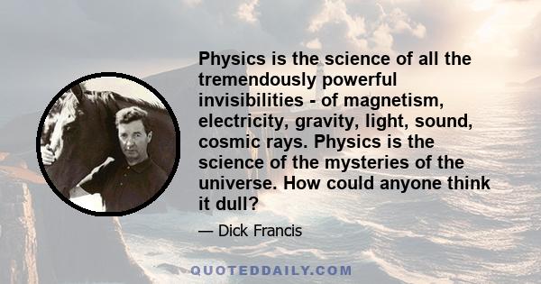 Physics is the science of all the tremendously powerful invisibilities - of magnetism, electricity, gravity, light, sound, cosmic rays. Physics is the science of the mysteries of the universe. How could anyone think it