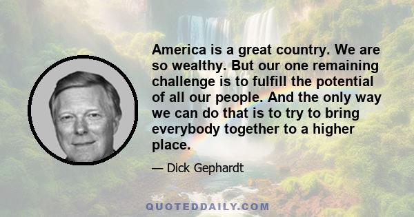 America is a great country. We are so wealthy. But our one remaining challenge is to fulfill the potential of all our people. And the only way we can do that is to try to bring everybody together to a higher place.