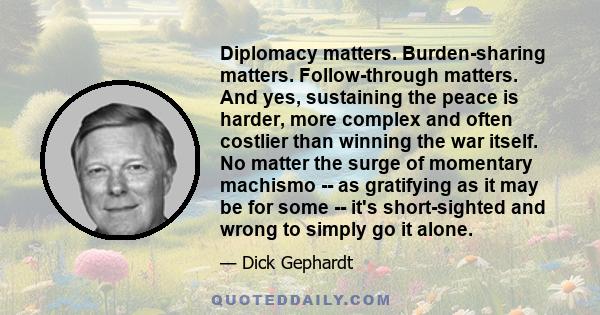 Diplomacy matters. Burden-sharing matters. Follow-through matters. And yes, sustaining the peace is harder, more complex and often costlier than winning the war itself. No matter the surge of momentary machismo -- as