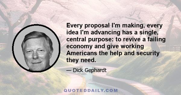 Every proposal I'm making, every idea I'm advancing has a single, central purpose: to revive a failing economy and give working Americans the help and security they need.