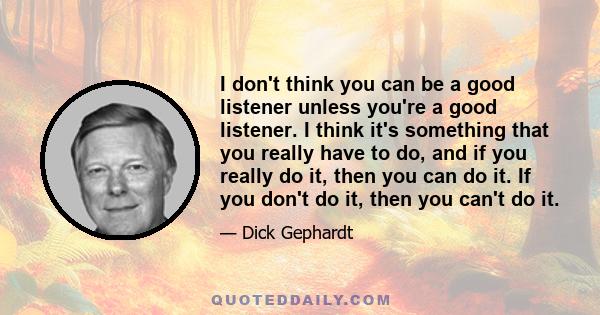 I don't think you can be a good listener unless you're a good listener. I think it's something that you really have to do, and if you really do it, then you can do it. If you don't do it, then you can't do it.