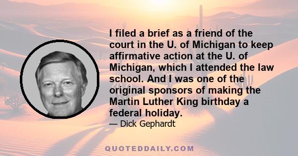 I filed a brief as a friend of the court in the U. of Michigan to keep affirmative action at the U. of Michigan, which I attended the law school. And I was one of the original sponsors of making the Martin Luther King