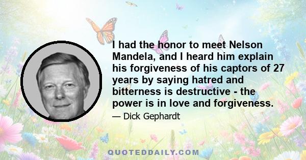 I had the honor to meet Nelson Mandela, and I heard him explain his forgiveness of his captors of 27 years by saying hatred and bitterness is destructive - the power is in love and forgiveness.