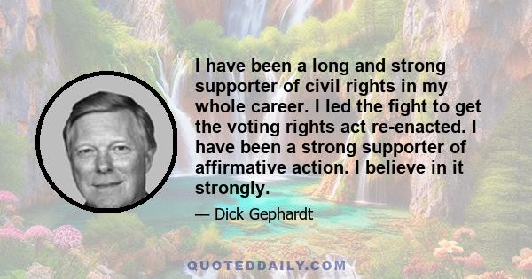 I have been a long and strong supporter of civil rights in my whole career. I led the fight to get the voting rights act re-enacted. I have been a strong supporter of affirmative action. I believe in it strongly.