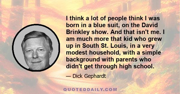 I think a lot of people think I was born in a blue suit, on the David Brinkley show. And that isn't me. I am much more that kid who grew up in South St. Louis, in a very modest household, with a simple background with