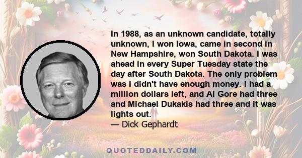 In 1988, as an unknown candidate, totally unknown, I won Iowa, came in second in New Hampshire, won South Dakota. I was ahead in every Super Tuesday state the day after South Dakota. The only problem was I didn't have