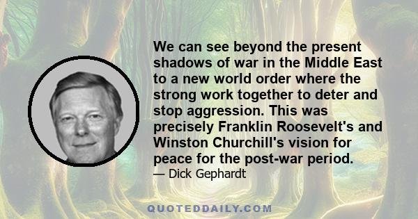 We can see beyond the present shadows of war in the Middle East to a new world order where the strong work together to deter and stop aggression. This was precisely Franklin Roosevelt's and Winston Churchill's vision