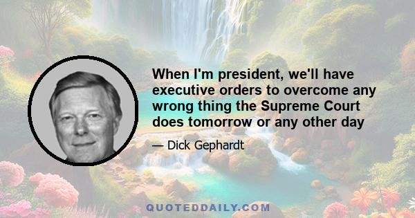 When I'm president, we'll have executive orders to overcome any wrong thing the Supreme Court does tomorrow or any other day