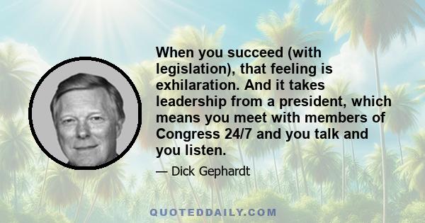 When you succeed (with legislation), that feeling is exhilaration. And it takes leadership from a president, which means you meet with members of Congress 24/7 and you talk and you listen.